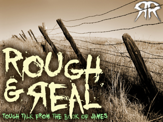Rough & Real.jpg -  Pastor Garry's series called "Rough & Real" is all about some 'tough talk' from the book of James! Get ready for some strong words to wake you up! Are you ready to get real?    Message One - Suffering Can Knock You Out (February 20, 2011)     Message Two -Real Faith Means Real Action (February 27, 2011)     Message Three - Real Faith Means No Prejudice (March 13, 2011)     Message Four - Real Faith Means Taming The Tongue (March 20, 2011)     Message Five - The War Within (April 3, 2011)     Message Six - Live Today (April 10, 2011)     Message Seven - Real Faith Means Real Caring (April 17, 2011)    